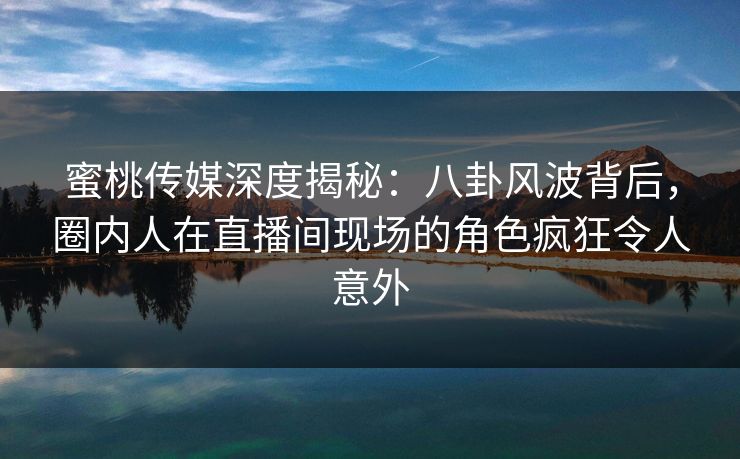 蜜桃传媒深度揭秘：八卦风波背后，圈内人在直播间现场的角色疯狂令人意外