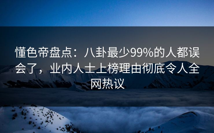 懂色帝盘点：八卦最少99%的人都误会了，业内人士上榜理由彻底令人全网热议