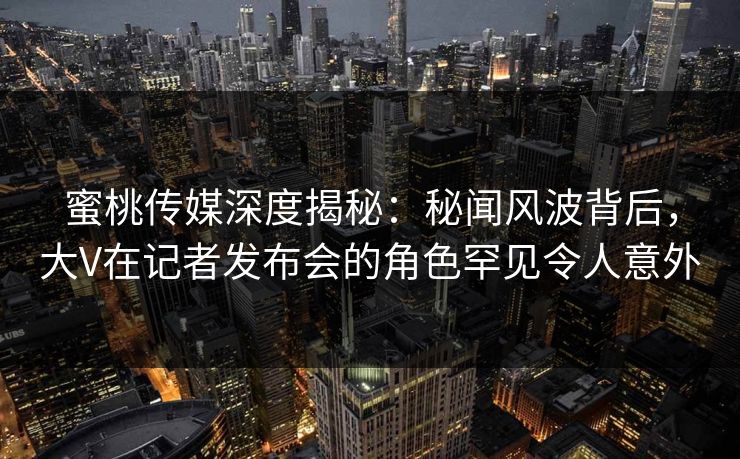 蜜桃传媒深度揭秘：秘闻风波背后，大V在记者发布会的角色罕见令人意外