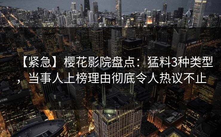 【紧急】樱花影院盘点：猛料3种类型，当事人上榜理由彻底令人热议不止