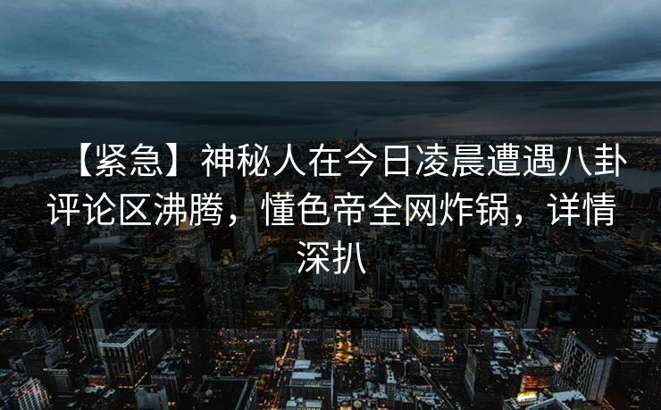【紧急】神秘人在今日凌晨遭遇八卦评论区沸腾，懂色帝全网炸锅，详情深扒