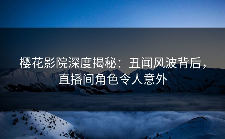 樱花影院深度揭秘：丑闻风波背后，直播间角色令人意外