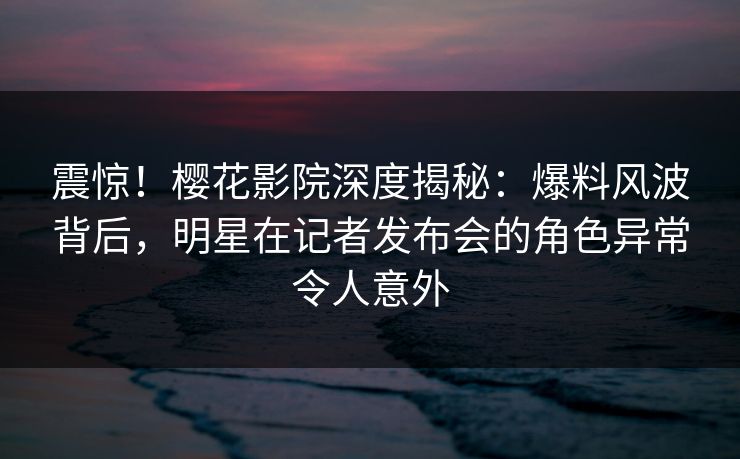 震惊！樱花影院深度揭秘：爆料风波背后，明星在记者发布会的角色异常令人意外