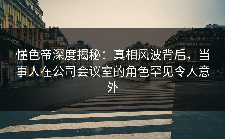 懂色帝深度揭秘：真相风波背后，当事人在公司会议室的角色罕见令人意外
