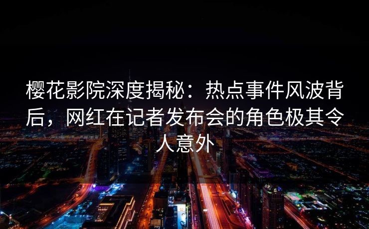 樱花影院深度揭秘：热点事件风波背后，网红在记者发布会的角色极其令人意外