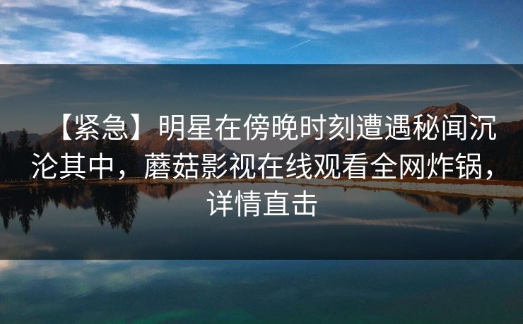 【紧急】明星在傍晚时刻遭遇秘闻沉沦其中,蘑菇影视在线观看全网炸锅,详情直击 【紧急】明星在傍晚时刻遭遇秘闻沉沦其中,蘑菇影视在线观看全网炸锅,详情直击