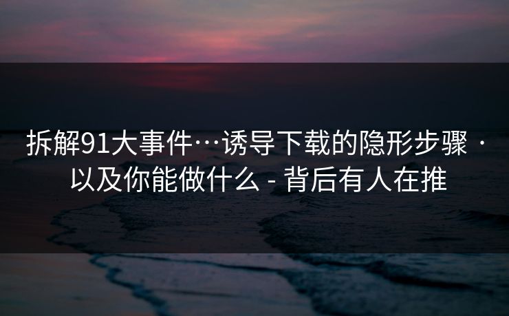 拆解91大事件…诱导下载的隐形步骤 · 以及你能做什么 - 背后有人在推
