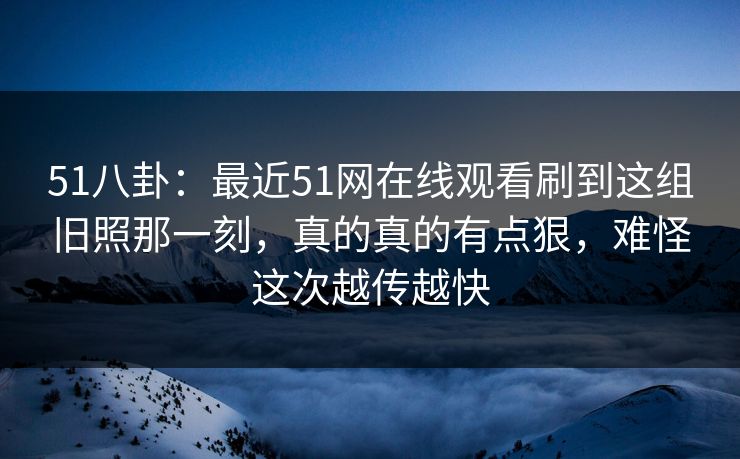 51八卦：最近51网在线观看刷到这组旧照那一刻，真的真的有点狠，难怪这次越传越快