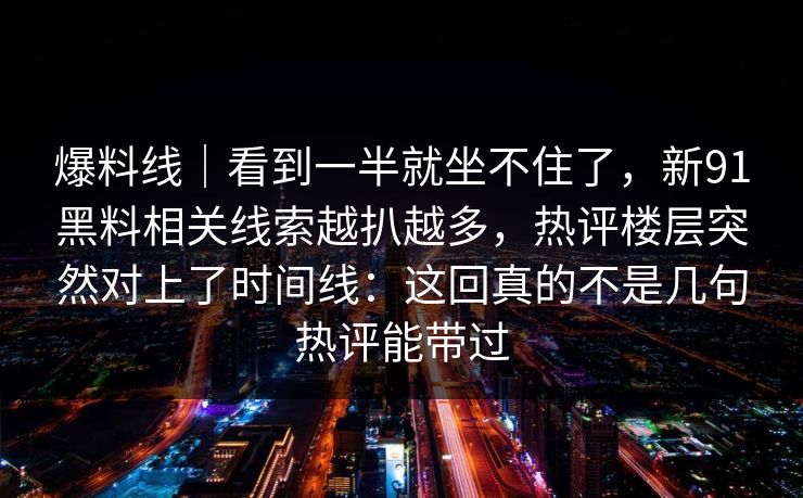 爆料线｜看到一半就坐不住了，新91黑料相关线索越扒越多，热评楼层突然对上了时间线：这回真的不是几句热评能带过