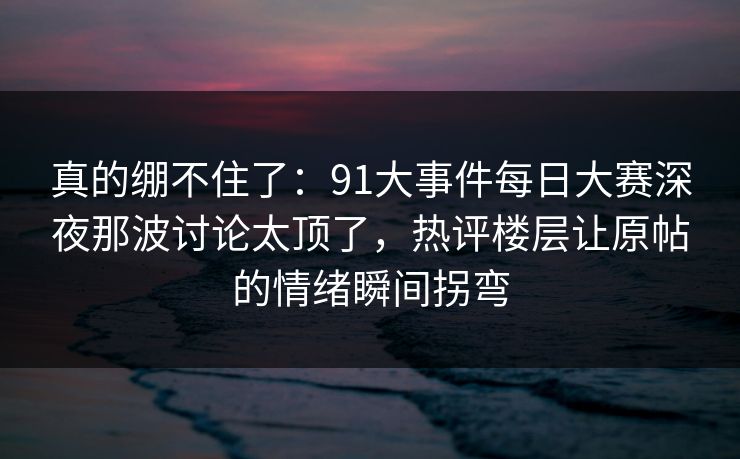 真的绷不住了：91大事件每日大赛深夜那波讨论太顶了，热评楼层让原帖的情绪瞬间拐弯