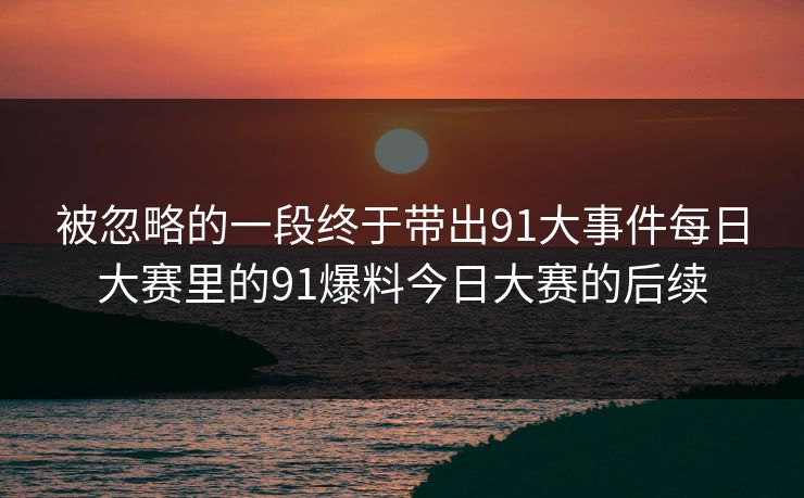 被忽略的一段终于带出91大事件每日大赛里的91爆料今日大赛的后续
