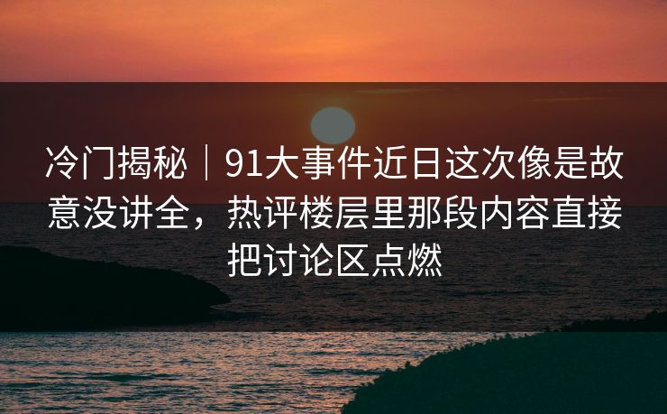 冷门揭秘｜91大事件近日这次像是故意没讲全，热评楼层里那段内容直接把讨论区点燃
