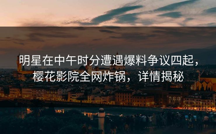 明星在中午时分遭遇爆料争议四起，樱花影院全网炸锅，详情揭秘