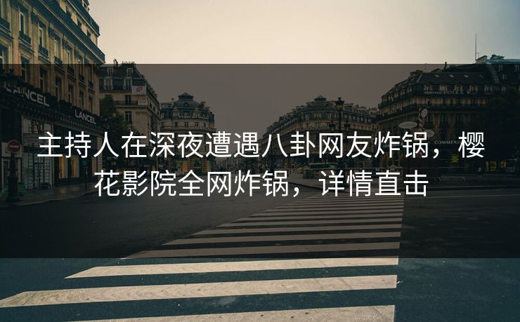主持人在深夜遭遇八卦网友炸锅，樱花影院全网炸锅，详情直击