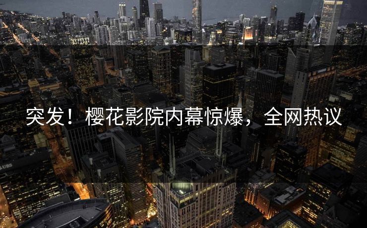 突发！樱花影院内幕惊爆，全网热议