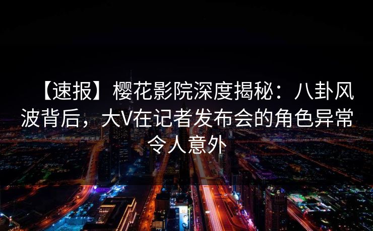 【速报】樱花影院深度揭秘：八卦风波背后，大V在记者发布会的角色异常令人意外