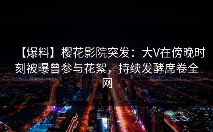 【爆料】樱花影院突发：大V在傍晚时刻被曝曾参与花絮，持续发酵席卷全网