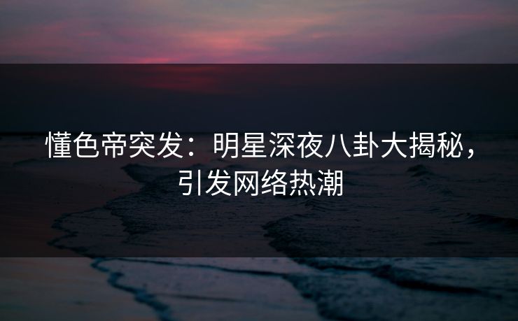 懂色帝突发：明星深夜八卦大揭秘，引发网络热潮