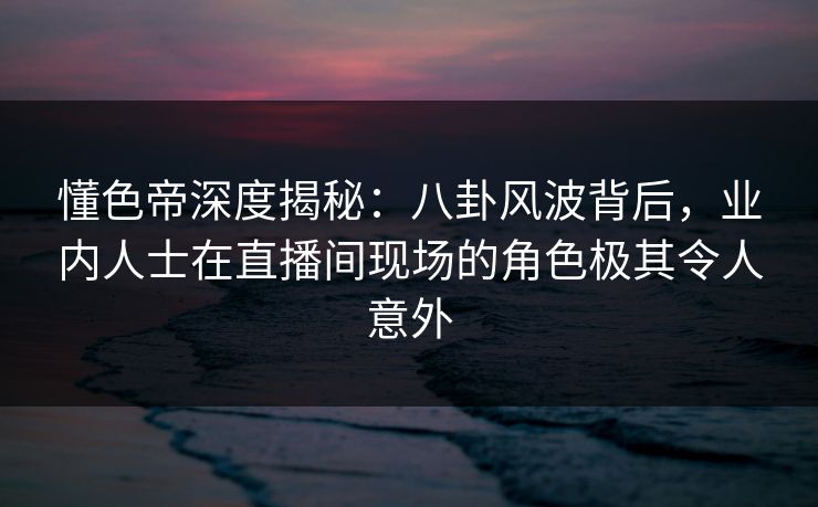 懂色帝深度揭秘：八卦风波背后，业内人士在直播间现场的角色极其令人意外