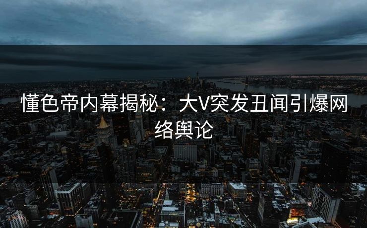 懂色帝内幕揭秘：大V突发丑闻引爆网络舆论