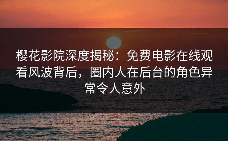 樱花影院深度揭秘：免费电影在线观看风波背后，圈内人在后台的角色异常令人意外
