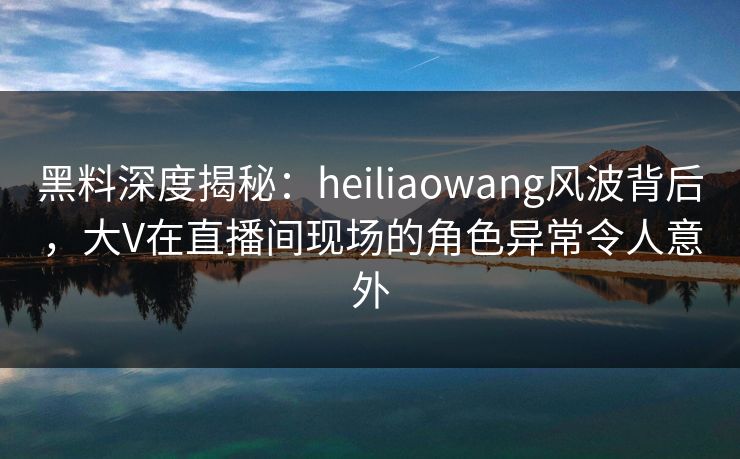 黑料深度揭秘：heiliaowang风波背后，大V在直播间现场的角色异常令人意外