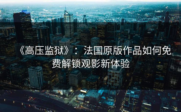 《高压监狱》：法国原版作品如何免费解锁观影新体验