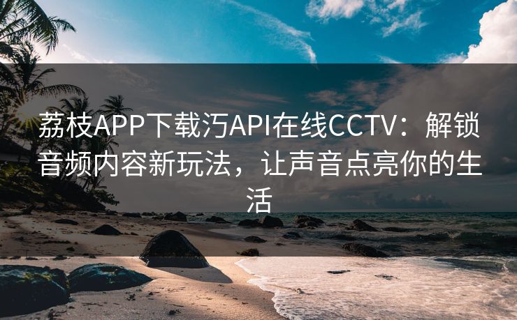 荔枝APP下载汅API在线CCTV：解锁音频内容新玩法，让声音点亮你的生活