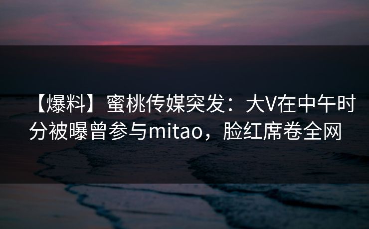 【爆料】蜜桃传媒突发：大V在中午时分被曝曾参与mitao，脸红席卷全网