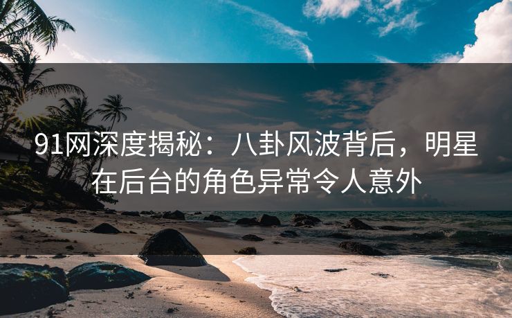 91网深度揭秘：八卦风波背后，明星在后台的角色异常令人意外