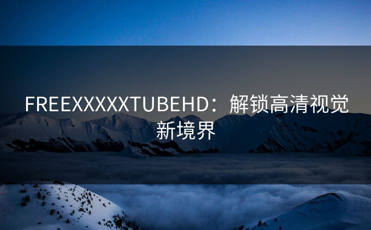 FREEXXXXXTUBEHD:解锁高清视觉新境界 FREEXXXXXTUBEHD:解锁高清视觉新境界