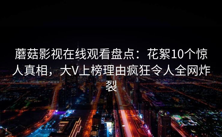 蘑菇影视在线观看盘点：花絮10个惊人真相，大V上榜理由疯狂令人全网炸裂