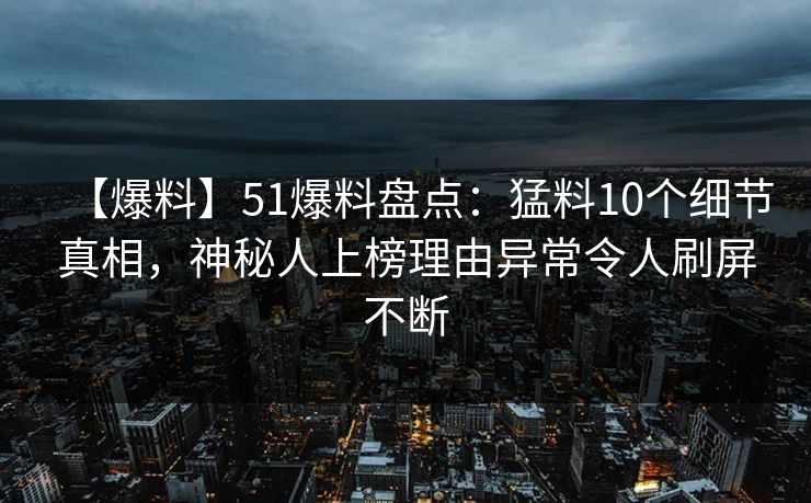 【爆料】51爆料盘点：猛料10个细节真相，神秘人上榜理由异常令人刷屏不断