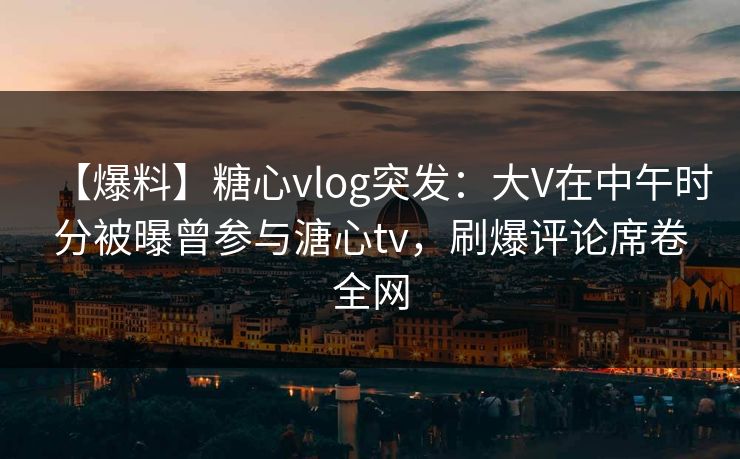 【爆料】糖心vlog突发：大V在中午时分被曝曾参与溏心tv，刷爆评论席卷全网