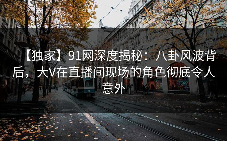 【独家】91网深度揭秘：八卦风波背后，大V在直播间现场的角色彻底令人意外