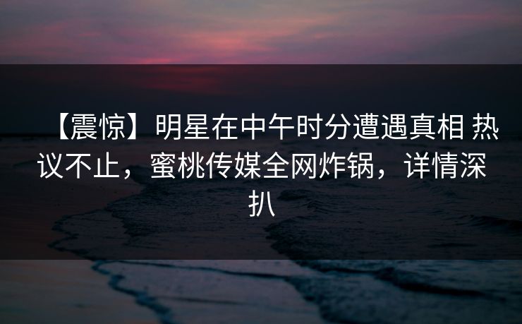 【震惊】明星在中午时分遭遇真相 热议不止，蜜桃传媒全网炸锅，详情深扒