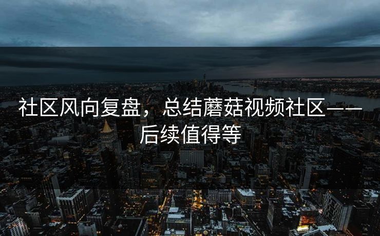 社区风向复盘，总结蘑菇视频社区——后续值得等