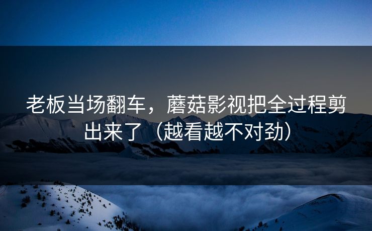老板当场翻车，蘑菇影视把全过程剪出来了（越看越不对劲）