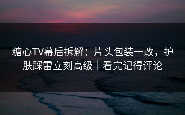 糖心TV幕后拆解：片头包装一改，护肤踩雷立刻高级｜看完记得评论